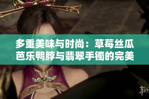 多重美味与时尚：草莓丝瓜芭乐鸭脖与翡翠手镯的完美结合