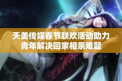 天美传媒春节联欢活动助力青年解决回家相亲难题