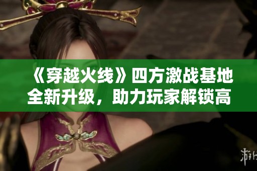 《穿越火线》四方激战基地全新升级，助力玩家解锁高阶武器与道具