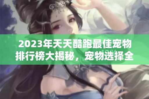 2023年天天酷跑最佳宠物排行榜大揭秘，宠物选择全攻略！