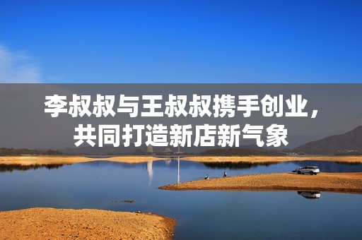 李叔叔与王叔叔携手创业，共同打造新店新气象
