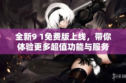 全新9 1免费版上线，带你体验更多超值功能与服务
