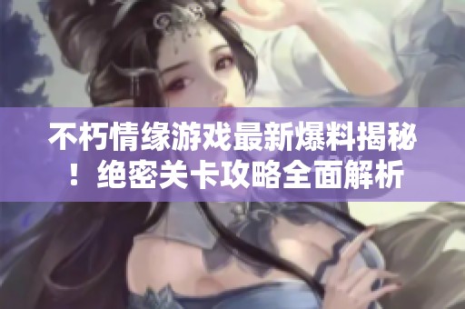 不朽情缘游戏最新爆料揭秘！绝密关卡攻略全面解析