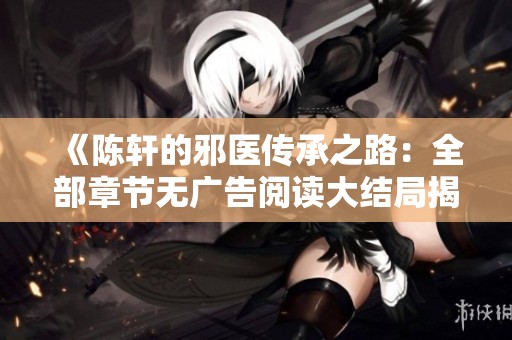 《陈轩的邪医传承之路：全部章节无广告阅读大结局揭秘》