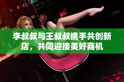 李叔叔与王叔叔携手共创新店，共同迎接美好商机
