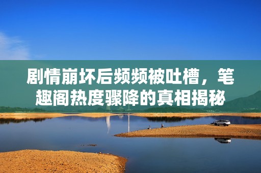剧情崩坏后频频被吐槽，笔趣阁热度骤降的真相揭秘
