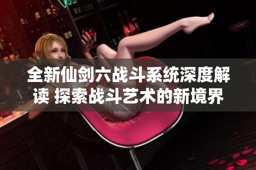 全新仙剑六战斗系统深度解读 探索战斗艺术的新境界