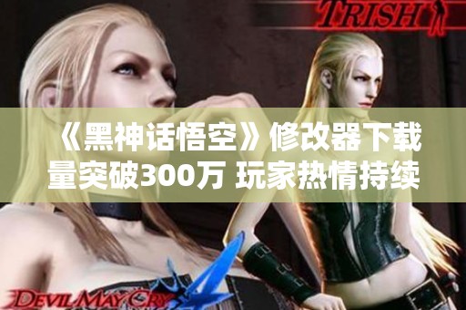 《黑神话悟空》修改器下载量突破300万 玩家热情持续高涨