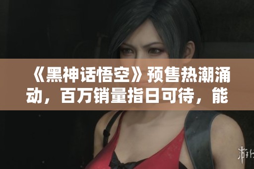 《黑神话悟空》预售热潮涌动，百万销量指日可待，能否突破Steam记录？