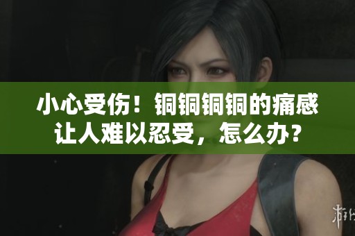 小心受伤！铜铜铜铜的痛感让人难以忍受，怎么办？