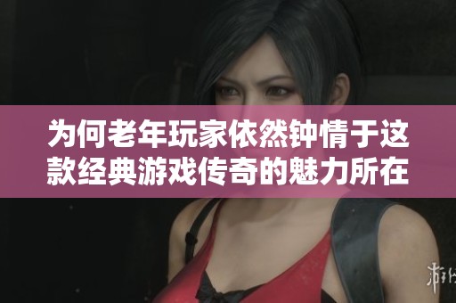 为何老年玩家依然钟情于这款经典游戏传奇的魅力所在