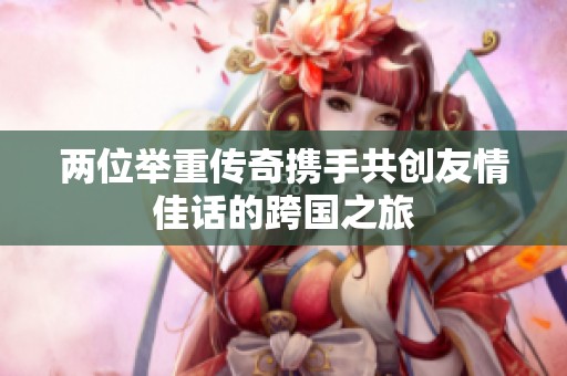 两位举重传奇携手共创友情佳话的跨国之旅