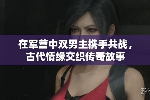在军营中双男主携手共战，古代情缘交织传奇故事