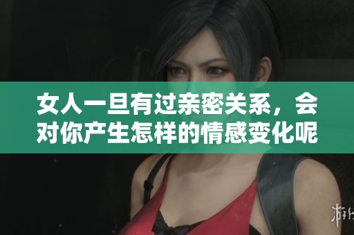 女人一旦有过亲密关系，会对你产生怎样的情感变化呢