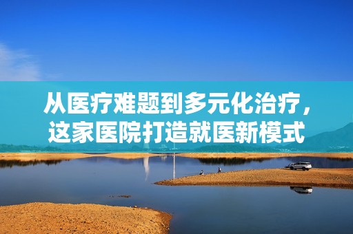 从医疗难题到多元化治疗，这家医院打造就医新模式