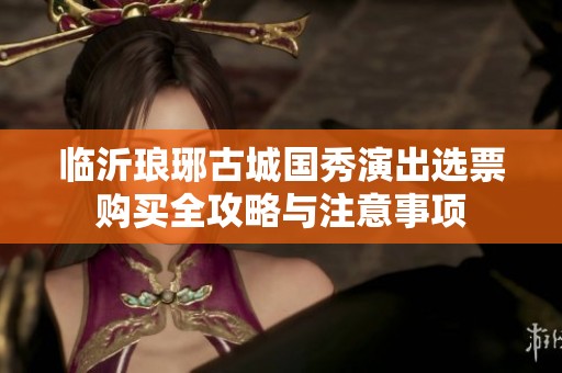 临沂琅琊古城国秀演出选票购买全攻略与注意事项