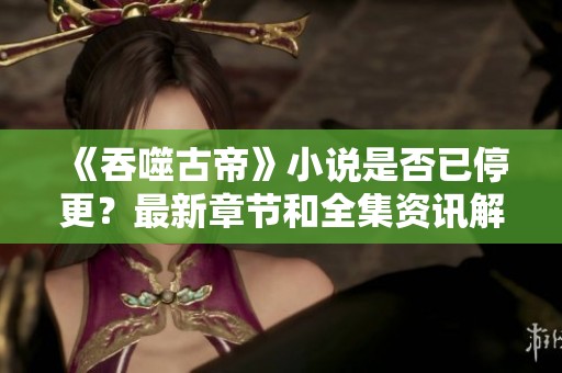 《吞噬古帝》小说是否已停更？最新章节和全集资讯解析