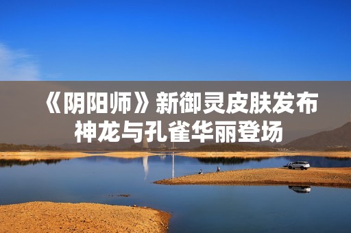 《阴阳师》新御灵皮肤发布 神龙与孔雀华丽登场