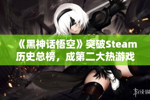 《黑神话悟空》突破Steam历史总榜，成第二大热游戏