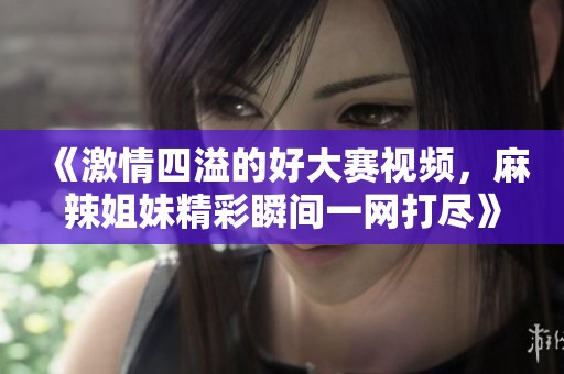 《激情四溢的好大赛视频，麻辣姐妹精彩瞬间一网打尽》