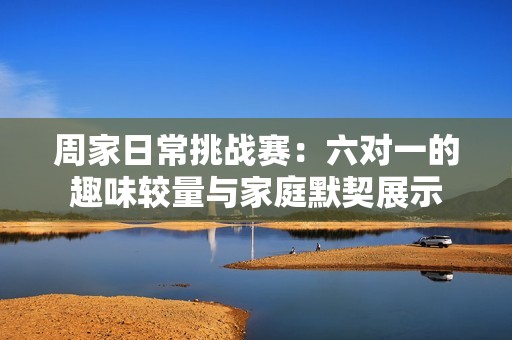 周家日常挑战赛：六对一的趣味较量与家庭默契展示