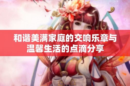 和谐美满家庭的交响乐章与温馨生活的点滴分享