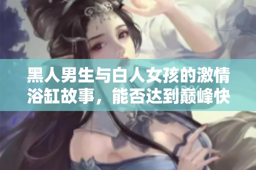 黑人男生与白人女孩的激情浴缸故事，能否达到巅峰快感