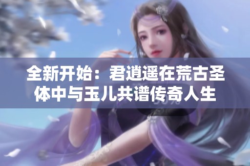 全新开始：君逍遥在荒古圣体中与玉儿共谱传奇人生