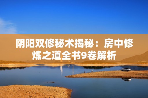 阴阳双修秘术揭秘：房中修炼之道全书9卷解析