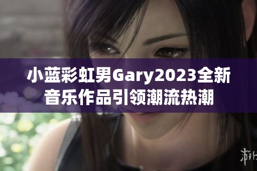 小蓝彩虹男Gary2023全新音乐作品引领潮流热潮