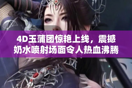4D玉蒲团惊艳上线，震撼奶水喷射场面令人热血沸腾
