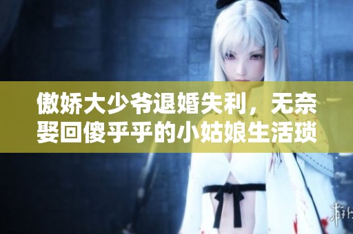 傲娇大少爷退婚失利，无奈娶回傻乎乎的小姑娘生活琐事