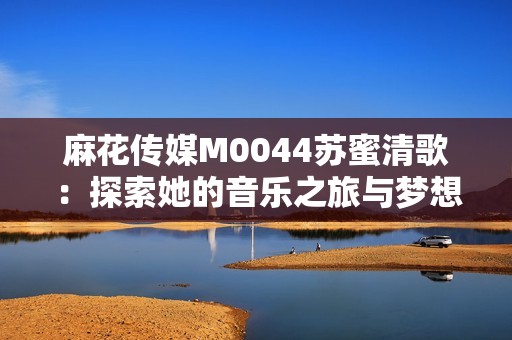 麻花传媒M0044苏蜜清歌：探索她的音乐之旅与梦想追求