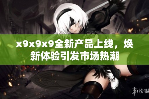 x9x9x9全新产品上线，焕新体验引发市场热潮