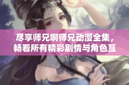 尽享师兄啊师兄动漫全集，畅看所有精彩剧情与角色互动