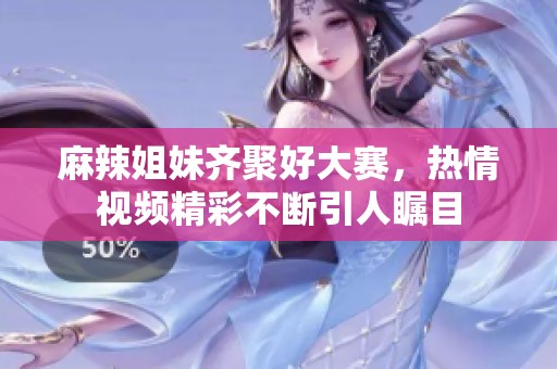 麻辣姐妹齐聚好大赛，热情视频精彩不断引人瞩目