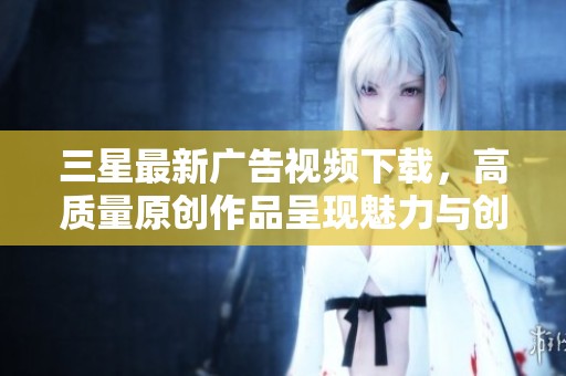 三星最新广告视频下载，高质量原创作品呈现魅力与创新