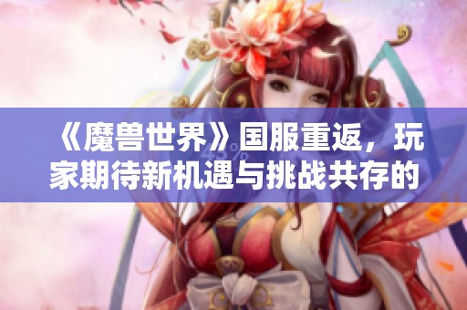 《魔兽世界》国服重返，玩家期待新机遇与挑战共存的未来