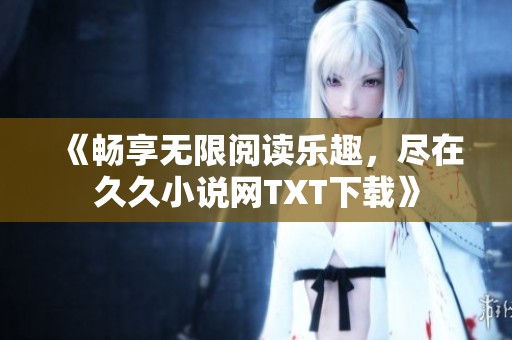 《畅享无限阅读乐趣，尽在久久小说网TXT下载》