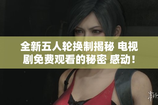 全新五人轮换制揭秘 电视剧免费观看的秘密 感动！