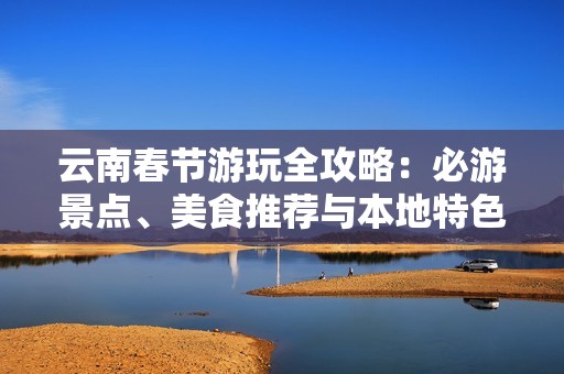 云南春节游玩全攻略：必游景点、美食推荐与本地特色活动详解