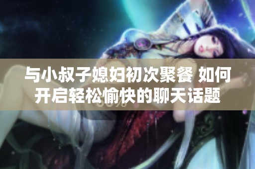 与小叔子媳妇初次聚餐 如何开启轻松愉快的聊天话题