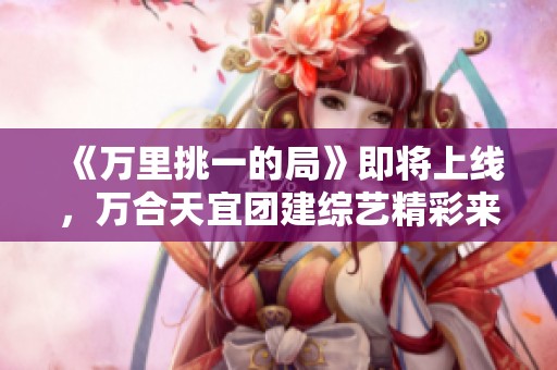 《万里挑一的局》即将上线，万合天宜团建综艺精彩来袭