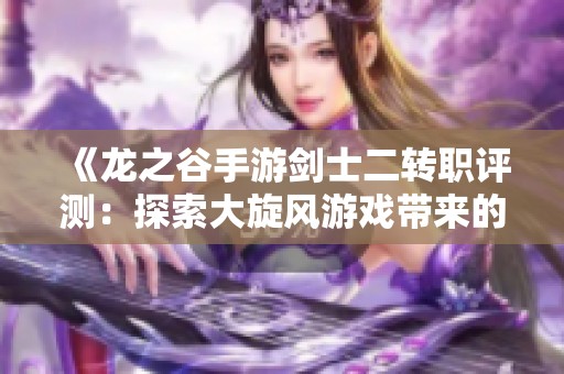 《龙之谷手游剑士二转职评测：探索大旋风游戏带来的新体验》