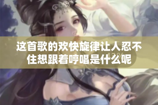 这首歌的欢快旋律让人忍不住想跟着哼唱是什么呢