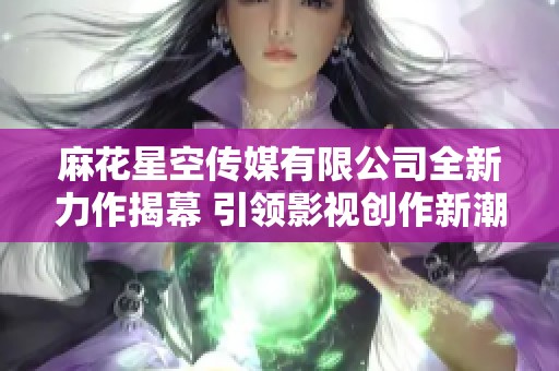 麻花星空传媒有限公司全新力作揭幕 引领影视创作新潮流