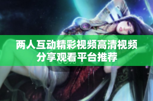 两人互动精彩视频高清视频分享观看平台推荐