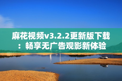 麻花视频v3.2.2更新版下载：畅享无广告观影新体验