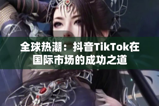 全球热潮：抖音TikTok在国际市场的成功之道