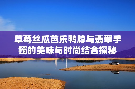 草莓丝瓜芭乐鸭脖与翡翠手镯的美味与时尚结合探秘